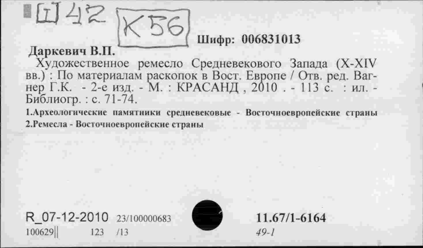 ﻿Щ 412 h/rST]
ШиФР: 006831013
Даркевич В.П.
Художественное ремесло Средневекового Запада (X-XIV вв.) : По материалам раскопок в Вост. Европе / Отв. ред. Вагнер Г.К. - 2-е изд. - М. : KP АСАНД , 2010 . - 113 с. : ил. -Библиогр. : с. 71-74.
1.	Археологические памятники средневековые - Восточноевропейские страны
2.	Ремесла - Восточноевропейские страны
R_07-12-2010 23/100000683
100629Ц	123 /13
11.67/1-6164
49-1